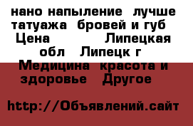 нано-напыление( лучше татуажа) бровей и губ › Цена ­ 2 000 - Липецкая обл., Липецк г. Медицина, красота и здоровье » Другое   